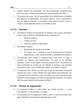 Mídia 111
• Grande número de anunciantes em uma determinada categoria pode
fazer com que a verba seja pequena para uma campanha eficiente;
• Na maioria dos casos, não há uma política bem definida para o trabalho
das agências de publicidade. Em outras palavras, não é considerada a
taxa de agência. Portanto, a consultoria sobre palavras-chave, textos e
verbas a serem aplicadas devem ser cobradas à parte.
3.11.4 - Formato
• Os anúncios podem ser em formato de imagens, mas o que é, disparado,
como o mais comum é a modalidade texto, composto de:
o Título do anúncio
o 2 linhas de texto
o Endereço eletrônico (hyperlink)
• Há restrições quanto:
o Quantidade de caracteres por linha;
o Em alguns sites é proibido o uso de abreviaturas ou eliminar
espaçamentos, como forma de manter a qualidade dos anúncios;
• O anunciante deve definir as palavras-chave (keywords) às quais a
exibição do anúncio está condicionada. Ou seja, se for definido
“petshop”, toda vez que algum internauta pesquisá-la no mecanismo de
busca contratado ou acessar um site afiliado ao sistema e que contenha
essa palavra-chave em sua definição, poderá ser exibido o anúncio;
• O anunciante deve definir um valor pelo clique do internauta. Na grande
maioria das vezes, o valor cobrado fica bem aquém desta definição. Ele
é utilizado como referência, como um leilão, em que anunciantes mais
dispostos têm privilégios na ordem de aparição dos anúncios. Em outras
palavras, quem aposta mais, aparece primeiro.
3.11.5 - Formas de negociação
• O anunciante define a verba diária que deseja investir – e, por
conseqüência, o valor mensal a ser pago;
• O anunciante faz um pagamento inicial, como se fosse um crédito pré-
pago, baseado no investimento projetado para o mês;
 