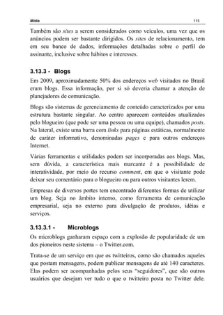 Mídia 115
Também são sites a serem considerados como veículos, uma vez que os
anúncios podem ser bastante dirigidos. Os sites de relacionamento, tem
em seu banco de dados, informações detalhadas sobre o perfil do
assinante, inclusive sobre hábitos e interesses.
3.13.3 - Blogs
Em 2009, aproximadamente 50% dos endereços web visitados no Brasil
eram blogs. Essa informação, por si só deveria chamar a atenção de
planejadores de comunicação.
Blogs são sistemas de gerenciamento de conteúdo caracterizados por uma
estrutura bastante singular. Ao centro aparecem conteúdos atualizados
pelo blogueiro (que pode ser uma pessoa ou uma equipe), chamados posts.
Na lateral, existe uma barra com links para páginas estáticas, normalmente
de caráter informativo, denominadas pages e para outros endereços
Internet.
Várias ferramentas e utilidades podem ser incorporadas aos blogs. Mas,
sem dúvida, a característica mais marcante é a possibilidade de
interatividade, por meio do recurso comment, em que o visitante pode
deixar seu comentário para o blogueiro ou para outros visitantes lerem.
Empresas de diversos portes tem encontrado diferentes formas de utilizar
um blog. Seja no âmbito interno, como ferramenta de comunicação
empresarial, seja no externo para divulgação de produtos, idéias e
serviços.
3.13.3.1 - Microblogs
Os microblogs ganharam espaço com a explosão de popularidade de um
dos pioneiros neste sistema – o Twitter.com.
Trata-se de um serviço em que os twitteiros, como são chamados aqueles
que postam mensagens, podem publicar mensagens de até 140 caracteres.
Elas podem ser acompanhadas pelos seus “seguidores”, que são outros
usuários que desejam ver tudo o que o twitteiro posta no Twitter dele.
 