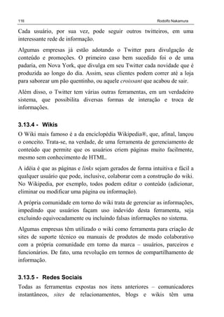 116 Rodolfo Nakamura
Cada usuário, por sua vez, pode seguir outros twitteiros, em uma
interessante rede de informação.
Algumas empresas já estão adotando o Twitter para divulgação de
conteúdo e promoções. O primeiro caso bem sucedido foi o de uma
padaria, em Nova York, que divulga em seu Twitter cada novidade que é
produzida ao longo do dia. Assim, seus clientes podem correr até a loja
para saborear um pão quentinho, ou aquele croissant que acabou de sair.
Além disso, o Twitter tem várias outras ferramentas, em um verdadeiro
sistema, que possibilita diversas formas de interação e troca de
informações.
3.13.4 - Wikis
O Wiki mais famoso é a da enciclopédia Wikipedia®, que, afinal, lançou
o conceito. Trata-se, na verdade, de uma ferramenta de gerenciamento de
conteúdo que permite que os usuários criem páginas muito facilmente,
mesmo sem conhecimento de HTML.
A idéia é que as páginas e links sejam gerados de forma intuitiva e fácil a
qualquer usuário que pode, inclusive, colaborar com a construção do wiki.
No Wikipedia, por exemplo, todos podem editar o conteúdo (adicionar,
eliminar ou modificar uma página ou informação).
A própria comunidade em torno do wiki trata de gerenciar as informações,
impedindo que usuários façam uso indevido desta ferramenta, seja
excluindo equivocadamente ou incluindo falsas informações no sistema.
Algumas empresas têm utilizado o wiki como ferramenta para criação de
sites de suporte técnico ou manuais de produtos de modo colaborativo
com a própria comunidade em torno da marca – usuários, parceiros e
funcionários. De fato, uma revolução em termos de compartilhamento de
informação.
3.13.5 - Redes Sociais
Todas as ferramentas expostas nos itens anteriores – comunicadores
instantâneos, sites de relacionamentos, blogs e wikis têm uma
 