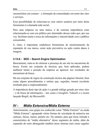 Mídia 117
característica em comum – a formação de comunidades em torno dos sites
e serviços.
Essa possibilidade de relacionar-se com outros usuários por meio desta
ferramenta é a chamada rede social.
Para uma empresa ou uma marca, é de extrema importância estar
relacionando-se com seu público por intermédio dessas redes que, por sua
vez, facilitam muito a troca de informações e interatividade com o público
consumidor.
E, claro, é importante estabelecer ferramentas de monitoramento da
reputação de sua marca, como ação preventiva na ação contra danos à
imagem.
3.13.6 - SEO – Search Engine Optimization
Basicamente, trata-se de otimizar a presença de um site no mecanismo de
busca. Existe um conjunto de técnicas que, bem aplicadas, podem
melhorar muito a posição da empresa ao aparecer nos resultados do
mecanismo de busca.
Há um conjunto de regras de construção técnica das páginas Internet, bem
como alguns procedimentos e rotinas que, seguidos, trazem excelente
resultado para o empreendimento.
A importância deste tipo de ação é o grande tráfego gerado por estes sites
– o de busca de informações – tais como o Google®, Yahoo® e o recém
lançado Bing®, da Microsoft®.
IV - Mídia Extensiva/Mídia Externa
Anteriormente, esse grupo era conhecido como “Mídia Exterior” ou ainda
“Mídia Externa”, agrupando várias formas de veiculação de anúncios em
cartazes, faixas, muros, painéis etc. No entanto, para que fosse retirada a
característica de “mídia alternativa” desse segmento de mídia, além da
expansão do setor abrangendo também áreas internas (tais como saguões
 