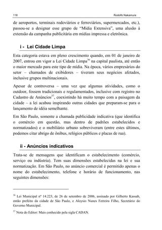 118 Rodolfo Nakamura
de aeroportos, terminais rodoviários e ferroviários, supermercados, etc.),
passou-se a designar esse grupo de “Mídia Extensiva”, uma alusão à
extensão da campanha publicitária em mídias impressa e eletrônica.
i - Lei Cidade Limpa
Esta categoria estava em pleno crescimento quando, em 01 de janeiro de
2007, entrou em vigor a Lei Cidade Limpa36
na capital paulista, até então
o maior mercado para este tipo de mídia. Na época, vários empresários do
setor – chamados de exibidores – tiveram seus negócios afetados,
inclusive grupos multinacionais.
Apesar de controversa – uma vez que algumas atividades, como o
outdoor, fossem tradicionais e regulamentados, inclusive com registro no
Cadastro de Anúncios37
, coexistindo há muito tempo com a paisagem da
cidade – a lei acabou inspirando outras cidades que preparam-se para o
lançamento de idéia semelhante.
Em São Paulo, somente a chamada publicidade indicativa (que identifica
o comércio em questão, mas dentro de padrões estabelecidos e
normatizados) e o mobiliário urbano sobreviveram (entre estes últimos,
podemos citar abrigo de ônibus, relógios públicos e placas de rua).
ii - Anúncios indicativos
Trata-se de mensagens que identificam o estabelecimento (comércio,
serviço ou indústria). Tem suas dimensões estabelecidas na lei e sua
normatização. Em São Paulo, no anúncio comercial é permitido apenas o
nome do estabelecimento, telefone e horário de funcionamento, nas
seguintes dimensões:
36
Lei Municipal nº 14.223, de 26 de setembro de 2006, assinado por Gilberto Kassab,
então prefeito da cidade de São Paulo, e Aloysio Nunes Ferreira Filho, Secretário do
Governo Municipal.
37
Nota do Editor: Mais conhecido pela sigla CADAN.
 
