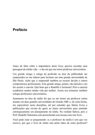 Prefácio
Antes de falar sobre a importância deste livro, preciso recordar uma
passagem da minha vida – o dia em que me tornei professor universitário.
Um grande amigo e colega de profissão na área da publicidade me
surpreendeu ao me indicar para lecionar em uma grande universidade de
São Paulo. Acho que o surpreendi também ao recusar devido a outros
compromissos profissionais. Este grande amigo, porém, não desistiu e me
fez aceitar o convite. Que bom que o Rodolfo é insistente! Pois a carreira
acadêmica mudou minha vida pra melhor. Assim nos tornamos também
colegas professores universitários.
Justamente na área de mídia foi que eu me tornei um professor muito
atuante em duas grandes universidades do Grande ABC e, de certa forma,
me especializei nesta disciplina, até por entender que faltam livros e
publicações que sirvam de apoio ao aluno universitário para entender
estrategicamente um planejamento de mídia. Na verdade faltava, pois o
Prof. Rodolfo Nakamura está preenchendo esta lacuna com este livro.
Você pode estar se perguntando: se o professor de mídia é este que vos
escreve, por que o livro de mídia saiu pelas mãos de outro professor?
 