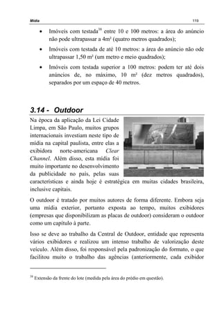 Mídia 119
• Imóveis com testada38
entre 10 e 100 metros: a área do anúncio
não pode ultrapassar a 4m² (quatro metros quadrados);
• Imóveis com testada de até 10 metros: a área do anúncio não ode
ultrapassar 1,50 m² (um metro e meio quadrados);
• Imóveis com testada superior a 100 metros: podem ter até dois
anúncios de, no máximo, 10 m² (dez metros quadrados),
separados por um espaço de 40 metros.
3.14 - Outdoor
Na época da aplicação da Lei Cidade
Limpa, em São Paulo, muitos grupos
internacionais investiam neste tipo de
mídia na capital paulista, entre elas a
exibidora norte-americana Clear
Channel. Além disso, esta mídia foi
muito importante no desenvolvimento
da publicidade no país, pelas suas
características e ainda hoje é estratégica em muitas cidades brasileira,
inclusive capitais.
O outdoor é tratado por muitos autores de forma diferente. Embora seja
uma mídia exterior, portanto exposta ao tempo, muitos exibidores
(empresas que disponibilizam as placas de outdoor) consideram o outdoor
como um capítulo à parte.
Isso se deve ao trabalho da Central de Outdoor, entidade que representa
vários exibidores e realizou um intenso trabalho de valorização deste
veículo. Além disso, foi responsável pela padronização do formato, o que
facilitou muito o trabalho das agências (anteriormente, cada exibidor
38
Extensão da frente do lote (medida pela área do prédio em questão).
 