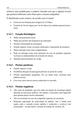 120 Rodolfo Nakamura
utilizava uma medida para o outdoor, fazendo com que a agência tivesse
que produzir diferentes artes-finais para a mesma campanha).
É identificado como outdoor, de acordo com a Central:
• Cartaz de rua formada pela colagem de 32 folhas;
• Formato de 9m de largura por 3m de altura (ou medidas proporcionais a
esta);
3.14.1 - Função Estratégica
• Mídia eminentemente local;
• Mídia que permite alta frequência de exposição;
• Permite continuidade da mensagem;
• Grande impacto visual, excelente mídia para o lançamento de produtos;
• Muito utilizado como meio complementar;
• Pode ser utilizado como meio principal em caso de produtos regionais
ou locais ou ainda produtos de consumo de massa;
• Indicado para promoções de venda;
3.14.2 - Pontos positivos
• Grande impacto visual;
• Possibilita afixação da mensagem próximo ao ponto de venda;
• Permite segmentação geográfica. Por ser mídia local, excelente para
públicos locais;
• Cria status para marcas menos conhecidas no mercado.
3.14.3 - Pontos negativos
• Alto custo de produção, que tem caído em função da tecnologia digital
aplicada aos processos gráficos. No entanto, é necessário uma impressão
para quantas placas forem contratadas;
• Alto investimento no caso de campanhas regionais ou nacionais;
• Reduzida capacidade de seletividade de público. Isto é obtido pela
região onde o cartazão (como também é conhecido o outdoor) está
posicionado – em que bairro, corredor de tráfego de veículos, etc.
 