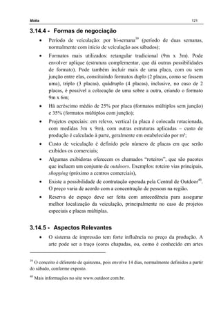 Mídia 121
3.14.4 - Formas de negociação
• Período de veiculação: por bi-semana39
(período de duas semanas,
normalmente com início de veiculação aos sábados);
• Formatos mais utilizados: retangular tradicional (9m x 3m). Pode
envolver aplique (estrutura complementar, que dá outras possibilidades
de formato). Pode também incluir mais de uma placa, com ou sem
junção entre elas, constituindo formatos duplo (2 placas, como se fossem
uma), triplo (3 placas), quádruplo (4 placas), inclusive, no caso de 2
placas, é possível a colocação de uma sobre a outra, criando o formato
9m x 6m;
• Há acréscimo médio de 25% por placa (formatos múltiplos sem junção)
e 35% (formatos múltiplos com junção);
• Projetos especiais: em relevo, vertical (a placa é colocada rotacionada,
com medidas 3m x 9m), com outras estruturas aplicadas – custo de
produção é calculado à parte, geralmente em estabelecido por m²;
• Custo de veiculação é definido pelo número de placas em que serão
exibidos os comerciais;
• Algumas exibidoras oferecem os chamados “roteiros”, que são pacotes
que incluem um conjunto de outdoors. Exemplos: roteiro vias principais,
shopping (próximo a centros comerciais),
• Existe a possibilidade de contratação operada pela Central de Outdoor40
.
O preço varia de acordo com a concentração de pessoas na região.
• Reserva de espaço deve ser feita com antecedência para assegurar
melhor localização da veiculação, principalmente no caso de projetos
especiais e placas múltiplas.
3.14.5 - Aspectos Relevantes
• O sistema de impressão tem forte influência no preço da produção. A
arte pode ser a traço (cores chapadas, ou, como é conhecido em artes
39
O conceito é diferente de quinzena, pois envolve 14 dias, normalmente definidos a partir
do sábado, conforme exposto.
40
Mais informações no site www.outdoor.com.br.
 