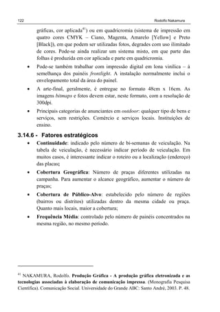 122 Rodolfo Nakamura
gráficas, cor aplicada41
) ou em quadricromia (sistema de impressão em
quatro cores CMYK – Ciano, Magenta, Amarelo [Yellow] e Preto
[Black]), em que podem ser utilizadas fotos, degrades com uso ilimitado
de cores. Pode-se ainda realizar um sistema misto, em que parte das
folhas é produzida em cor aplicada e parte em quadricromia.
• Pode-se também trabalhar com impressão digital em lona vinílica – à
semelhança dos painéis frontlight. A instalação normalmente inclui o
envelopamento total da área do painel.
• A arte-final, geralmente, é entregue no formato 48cm x 16cm. As
imagens bitmaps e fotos devem estar, neste formato, com a resolução de
300dpi.
• Principais categorias de anunciantes em outdoor: qualquer tipo de bens e
serviços, sem restrições. Comércio e serviços locais. Instituições de
ensino.
3.14.6 - Fatores estratégicos
• Continuidade: indicado pelo número de bi-semanas de veiculação. Na
tabela de veiculação, é necessário indicar período de veiculação. Em
muitos casos, é interessante indicar o roteiro ou a localização (endereço)
das placas;
• Cobertura Geográfica: Número de praças diferentes utilizadas na
campanha. Para aumentar o alcance geográfico, aumentar o número de
praças;
• Cobertura de Público-Alvo: estabelecido pelo número de regiões
(bairros ou distritos) utilizadas dentro da mesma cidade ou praça.
Quanto mais locais, maior a cobertura;
• Frequência Média: controlado pelo número de painéis concentrados na
mesma região, no mesmo período.
41
NAKAMURA, Rodolfo. Produção Gráfica - A produção gráfica eletronizada e as
tecnologias associadas à elaboração de comunicação impressa. (Monografia Pesquisa
Científica). Comunicação Social. Universidade do Grande ABC: Santo André, 2003. P. 48.
 