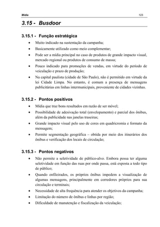 Mídia 123
3.15 - Busdoor
3.15.1 - Função estratégica
• Muito indicado na sustentação da campanha;
• Basicamente utilizado como meio complementar;
• Pode ser a mídia principal no caso de produtos de grande impacto visual,
mercado regional ou produtos de consumo de massa;
• Pouco indicado para promoções de vendas, em virtude do período de
veiculação e prazo de produção;
• Na capital paulista (cidade de São Paulo), não é permitido em virtude da
lei Cidade Limpa. No entanto, é comum a presença de mensagens
publicitárias em linhas intermunicipais, proveniente de cidades vizinhas.
3.15.2 - Pontos positivos
• Mídia que traz bons resultados em razão de ser móvel;
• Possibilidade de adesivação total (envelopamento) e parcial dos ônibus,
além da publicidade nas janelas traseiras;
• Grande impacto visual pelo uso de cores em quadricromia e formato da
mensagem;
• Permite segmentação geográfica – obtida por meio dos itinerários dos
ônibus e verificação dos locais de circulação;
3.15.3 - Pontos negativos
• Não permite a seletividade de público-alvo. Embora possa ter alguma
seletividade em função das ruas por onde passa, está exposta a todo tipo
de público;
• Quando enfileirados, os próprios ônibus impedem a visualização de
algumas mensagens, principalmente em corredores próprios para sua
circulação e terminais;
• Necessidade de alta frequência para atender os objetivos da campanha;
• Limitação do número de ônibus e linhas por região;
• Dificuldade de manutenção e fiscalização da veiculação;
 