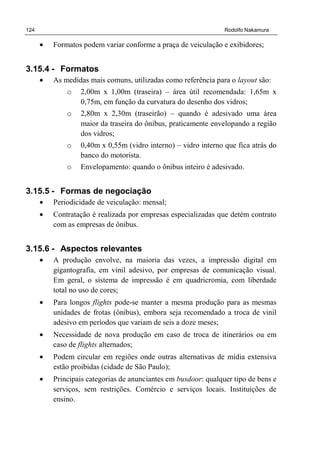 124 Rodolfo Nakamura
• Formatos podem variar conforme a praça de veiculação e exibidores;
3.15.4 - Formatos
• As medidas mais comuns, utilizadas como referência para o layout são:
o 2,00m x 1,00m (traseira) – área útil recomendada: 1,65m x
0,75m, em função da curvatura do desenho dos vidros;
o 2,80m x 2,30m (traseirão) – quando é adesivado uma área
maior da traseira do ônibus, praticamente envelopando a região
dos vidros;
o 0,40m x 0,55m (vidro interno) – vidro interno que fica atrás do
banco do motorista.
o Envelopamento: quando o ônibus inteiro é adesivado.
3.15.5 - Formas de negociação
• Periodicidade de veiculação: mensal;
• Contratação é realizada por empresas especializadas que detém contrato
com as empresas de ônibus.
3.15.6 - Aspectos relevantes
• A produção envolve, na maioria das vezes, a impressão digital em
gigantografia, em vinil adesivo, por empresas de comunicação visual.
Em geral, o sistema de impressão é em quadricromia, com liberdade
total no uso de cores;
• Para longos flights pode-se manter a mesma produção para as mesmas
unidades de frotas (ônibus), embora seja recomendado a troca de vinil
adesivo em períodos que variam de seis a doze meses;
• Necessidade de nova produção em caso de troca de itinerários ou em
caso de flights alternados;
• Podem circular em regiões onde outras alternativas de mídia extensiva
estão proibidas (cidade de São Paulo);
• Principais categorias de anunciantes em busdoor: qualquer tipo de bens e
serviços, sem restrições. Comércio e serviços locais. Instituições de
ensino.
 