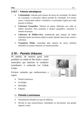 Mídia 125
3.15.7 - Fatores estratégicos
• Continuidade: indicado pelo número de meses de veiculação. Na tabela
de veiculação, é necessário indicar período de veiculação. Em muitos
casos, é interessante indicar o itinerário e as principais regiões por onde
passam os ônibus;
• Cobertura Geográfica: Número de praças diferentes por onde os
ônibus transitam. Para aumentar o alcance geográfico, aumentar o
número de praças;
• Cobertura de Público-Alvo: estabelecido pelo número de linhas
utilizadas dentro da mesma cidade ou praça. Quanto mais locais, maior a
cobertura;
• Frequência Média: controlado pelo número de carros (ônibus)
utilizados no mesmo itinerário, no mesmo período.
3.16 - Painéis Urbanos
Os painéis, de maneira geral, estão
proibidos na cidade de São Paulo e outros
municípios que aderiram às condições
semelhantes à conhecida Lei Cidade
Limpa.
Existem variações que conheceremos a
seguir:
• Painéis luminosos;
• Frontlight;
• Backlight;
• Empena.
i - Painéis Luminosos
• Normalmente afixados no topo de edifícios;
• Devido às suas características, iluminação ou movimento, tem grande
impacto visual;
 