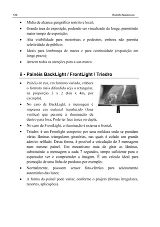 126 Rodolfo Nakamura
• Mídia de alcance geográfico restrito e local;
• Grande área de exposição, podendo ser visualizado de longe, permitindo
maior tempo de exposição;
• Alta visibilidade para motoristas e pedestres, embora não permita
seletividade de público;
• Ideais para lembrança de marca e para continuidade (exposição em
longo prazo);
• Atraem todas as atenções para a sua marca.
ii - Painéis BackLight / FrontLight / Triedro
• Painéis de rua, em formato variado, embora
o formato mais difundido seja o retangular,
na proporção 3 x 2 (6m x 4m, por
exemplo).
• No caso de BackLight, a mensagem é
impressa em material translúcido (lona
vinílica) que permite a iluminação de
dentro para fora; Pode ter face única ou dupla;
• No caso de FrontLight, a iluminação é externa e frontal;
• Triedro: é um Frontlight composto por uma moldura onde se prendem
várias lâminas triangulares giratórias, nas quais é colado um grande
adesivo refilado. Desta forma, é possível a veiculação de 3 mensagens
num mesmo painel. Um mecanismo trata de girar as lâminas,
substituindo a mensagem a cada 7 segundos, tempo suficiente para o
espectador ver e compreender a imagem. É um veículo ideal para
promoção de uma linha de produtos por exemplo;
• Normalmente, possuem sensor foto-elétrico para acionamento
automático das luzes;
• A forma do painel pode variar, conforme o projeto (formas irregulares,
recortes, aplicações).
 