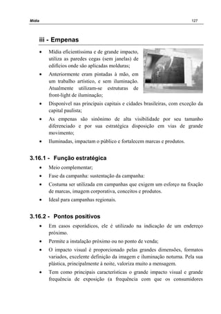Mídia 127
iii - Empenas
• Mídia eficientíssima e de grande impacto,
utiliza as paredes cegas (sem janelas) de
edifícios onde são aplicadas molduras;
• Anteriormente eram pintadas à mão, em
um trabalho artístico, e sem iluminação.
Atualmente utilizam-se estruturas de
front-light de iluminação;
• Disponível nas principais capitais e cidades brasileiras, com exceção da
capital paulista;
• As empenas são sinônimo de alta visibilidade por seu tamanho
diferenciado e por sua estratégica disposição em vias de grande
movimento;
• Iluminadas, impactam o público e fortalecem marcas e produtos.
3.16.1 - Função estratégica
• Meio complementar;
• Fase da campanha: sustentação da campanha:
• Costuma ser utilizada em campanhas que exigem um esforço na fixação
de marcas, imagem corporativa, conceitos e produtos.
• Ideal para campanhas regionais.
3.16.2 - Pontos positivos
• Em casos esporádicos, ele é utilizado na indicação de um endereço
próximo.
• Permite a instalação próximo ou no ponto de venda;
• O impacto visual é proporcionado pelas grandes dimensões, formatos
variados, excelente definição da imagem e iluminação noturna. Pela sua
plástica, principalmente à noite, valoriza muito a mensagem.
• Tem como principais características o grande impacto visual e grande
frequência de exposição (a frequência com que os consumidores
 
