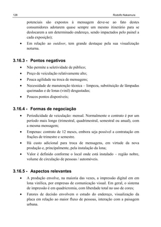 128 Rodolfo Nakamura
potenciais são expostos à mensagem deve-se ao fato destes
consumidores adotarem quase sempre um mesmo itinerário para se
deslocarem a um determinado endereço, sendo impactados pelo painel a
cada exposição);
• Em relação ao outdoor, tem grande destaque pela sua visualização
noturna.
3.16.3 - Pontos negativos
• Não permite a seletividade de público;
• Preço de veiculação relativamente alto;
• Pouca agilidade na troca de mensagens;
• Necessidade de manutenção técnica – limpeza, substituição de lâmpadas
queimadas e de lonas (vinil) desgastadas;
• Poucos pontos disponíveis;
3.16.4 - Formas de negociação
• Periodicidade de veiculação: mensal. Normalmente o contrato é por um
período mais longo (trimestral, quadrimestral, semestral ou anual), com
a mesma mensagem;
• Empenas: contrato de 12 meses, embora seja possível a contratação em
frações de trimestre e semestre.
• Há custo adicional para troca de mensagens, em virtude da nova
produção e, principalmente, pela instalação da lona;
• Valor é definido conforme o local onde está instalado – região nobre,
volume de circulação de pessoas / automóveis.
3.16.5 - Aspectos relevantes
• A produção envolve, na maioria das vezes, a impressão digital em em
lona vinílica, por empresas de comunicação visual. Em geral, o sistema
de impressão é em quadricromia, com liberdade total no uso de cores;
• Fatores de decisão envolvem o estudo do endereço, visualização da
placa em relação ao maior fluxo de pessoas, interação com a paisagem
urbana.
 