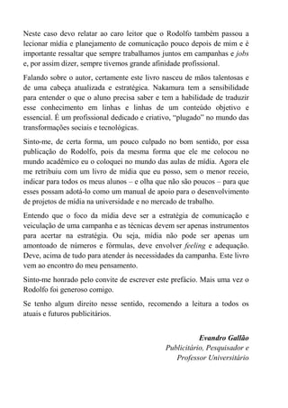 Neste caso devo relatar ao caro leitor que o Rodolfo também passou a
lecionar mídia e planejamento de comunicação pouco depois de mim e é
importante ressaltar que sempre trabalhamos juntos em campanhas e jobs
e, por assim dizer, sempre tivemos grande afinidade profissional.
Falando sobre o autor, certamente este livro nasceu de mãos talentosas e
de uma cabeça atualizada e estratégica. Nakamura tem a sensibilidade
para entender o que o aluno precisa saber e tem a habilidade de traduzir
esse conhecimento em linhas e linhas de um conteúdo objetivo e
essencial. É um profissional dedicado e criativo, “plugado” no mundo das
transformações sociais e tecnológicas.
Sinto-me, de certa forma, um pouco culpado no bom sentido, por essa
publicação do Rodolfo, pois da mesma forma que ele me colocou no
mundo acadêmico eu o coloquei no mundo das aulas de mídia. Agora ele
me retribuiu com um livro de mídia que eu posso, sem o menor receio,
indicar para todos os meus alunos – e olha que não são poucos – para que
esses possam adotá-lo como um manual de apoio para o desenvolvimento
de projetos de mídia na universidade e no mercado de trabalho.
Entendo que o foco da mídia deve ser a estratégia de comunicação e
veiculação de uma campanha e as técnicas devem ser apenas instrumentos
para acertar na estratégia. Ou seja, mídia não pode ser apenas um
amontoado de números e fórmulas, deve envolver feeling e adequação.
Deve, acima de tudo para atender às necessidades da campanha. Este livro
vem ao encontro do meu pensamento.
Sinto-me honrado pelo convite de escrever este prefácio. Mais uma vez o
Rodolfo foi generoso comigo.
Se tenho algum direito nesse sentido, recomendo a leitura a todos os
atuais e futuros publicitários.
Evandro Gallão
Publicitário, Pesquisador e
Professor Universitário
 