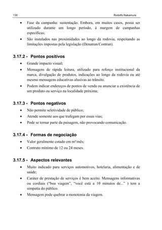 130 Rodolfo Nakamura
• Fase da campanha: sustentação. Embora, em muitos casos, possa ser
utilizado durante um longo período, à margem de campanhas
específicas;
• São instalados nas proximidades ao longo da rodovia, respeitando as
limitações impostas pela legislação (Denatran/Contran).
3.17.2 - Pontos positivos
• Grande impacto visual;
• Mensagens de rápida leitura, utilizado para reforço institucional da
marca, divulgação de produtos, indicações ao longo da rodovia ou até
mesmo mensagens educativas alusivas ao trânsito.
• Podem indicar endereços de pontos de venda ou anunciar a existência de
um produto ou serviço na localidade próxima;
3.17.3 - Pontos negativos
• Não permite seletividade de público;
• Atende somente aos que trafegam por essas vias;
• Pode se tornar parte da paisagem, não provocando comunicação.
3.17.4 - Formas de negociação
• Valor geralmente cotado em m²/mês;
• Contrato mínimo de 12 ou 24 meses.
3.17.5 - Aspectos relevantes
• Muito indicado para serviços automotivos, hotelaria, alimentação e de
saúde;
• Caráter de prestação de serviços é bem aceito. Mensagens informativas
ou cordiais (“boa viagem”, “você está a 10 minutos de...” ) tem a
simpatia do público.
• Mensagem pode quebrar a monotonia da viagem.
 