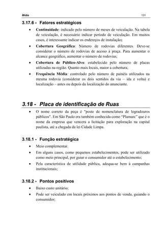 Mídia 131
3.17.6 - Fatores estratégicos
• Continuidade: indicado pelo número de meses de veiculação. Na tabela
de veiculação, é necessário indicar período de veiculação. Em muitos
casos, é interessante indicar os endereços de instalação;
• Cobertura Geográfica: Número de rodovias diferentes. Deve-se
considerar o número de rodovias de acesso à praça. Para aumentar o
alcance geográfico, aumentar o número de rodovias;
• Cobertura de Público-Alvo: estabelecido pelo número de placas
utilizadas na região. Quanto mais locais, maior a cobertura;
• Frequência Média: controlado pelo número de painéis utilizados na
mesma rodovia (considerar os dois sentidos da via – ida e volta) e
localização – antes ou depois da localização do anunciante.
3.18 - Placa de identificação de Ruas
• O nome correto da peça é "poste de nomenclatura de logradouros
públicos". Em São Paulo era também conhecida como “Plamarc” que é o
nome da empresa que vencera a licitação para exploração na capital
paulista, até a chegada da lei Cidade Limpa.
3.18.1 - Função estratégica
• Meio complementar.
• Em alguns casos, como pequenos estabelecimentos, pode ser utilizado
como meio principal, por guiar o consumidor até o estabelecimento;
• Pela característica de utilidade pública, adequa-se bem à campanhas
institucionais;
3.18.2 - Pontos positivos
• Baixo custo unitário;
• Pode ser veiculado em locais próximos aos pontos de venda, guiando o
consumidor;
 