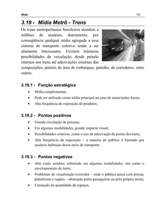 Mídia 133
3.19 - Mídia Metrô - Trens
Os trens metropolitanos brasileiros atendem a
milhões de usuários, diariamente, por
conseqüência qualquer mídia agregada a esse
sistema de transporte coletivo tende a ser
altamente interessante. Existem inúmeras
possibilidades de veiculação, desde painéis
internos nos trens até adesivações externas das
composições, painéis de área de embarques, paredes, de corredores, entre
outros.
3.19.1 - Função estratégica
• Mídia complementar;
• Pode ser utilizado como mídia principal no caso de anunciantes locais;
• Alta frequência de exposição de produtos;
3.19.2 - Pontos positivos
• Grande circulação de pessoas;
• Em algumas modalidades, grande impacto visual;
• Possibilidades criativas, como o uso de adesivação de portas dos trens;
• Alta frequência de exposição – a maioria do público é formado por
usuários habituais desse meio de transporte.
3.19.3 - Pontos negativos
• Alto custo unitário, sobretudo em algumas modalidades, tais como o
envelopamento de trens;
• Problemas de visualização (corredor – onde o público passa com pressa;
plataforma e vagões – obstrução pelos passageiros ou pelo próprio trem);
• Limitação da quantidade de espaços.
 