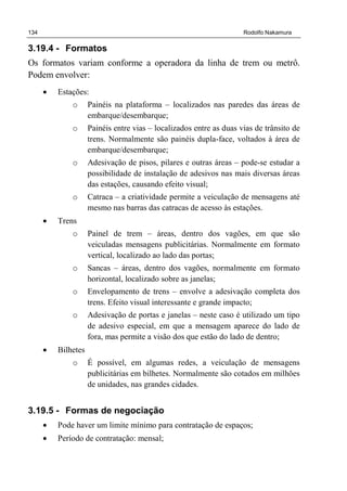 134 Rodolfo Nakamura
3.19.4 - Formatos
Os formatos variam conforme a operadora da linha de trem ou metrô.
Podem envolver:
• Estações:
o Painéis na plataforma – localizados nas paredes das áreas de
embarque/desembarque;
o Painéis entre vias – localizados entre as duas vias de trânsito de
trens. Normalmente são painéis dupla-face, voltados à área de
embarque/desembarque;
o Adesivação de pisos, pilares e outras áreas – pode-se estudar a
possibilidade de instalação de adesivos nas mais diversas áreas
das estações, causando efeito visual;
o Catraca – a criatividade permite a veiculação de mensagens até
mesmo nas barras das catracas de acesso às estações.
• Trens
o Painel de trem – áreas, dentro dos vagões, em que são
veiculadas mensagens publicitárias. Normalmente em formato
vertical, localizado ao lado das portas;
o Sancas – áreas, dentro dos vagões, normalmente em formato
horizontal, localizado sobre as janelas;
o Envelopamento de trens – envolve a adesivação completa dos
trens. Efeito visual interessante e grande impacto;
o Adesivação de portas e janelas – neste caso é utilizado um tipo
de adesivo especial, em que a mensagem aparece do lado de
fora, mas permite a visão dos que estão do lado de dentro;
• Bilhetes
o É possível, em algumas redes, a veiculação de mensagens
publicitárias em bilhetes. Normalmente são cotados em milhões
de unidades, nas grandes cidades.
3.19.5 - Formas de negociação
• Pode haver um limite mínimo para contratação de espaços;
• Período de contratação: mensal;
 