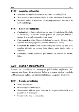 Mídia 135
3.19.6 - Aspectos relevantes
• A exploração da publicidade ocorre mediante concessão pública;
• Nem sempre incluem, em suas tabelas de preço, a comissão de agência;
• Na capital paulista, é permitida a veiculação por estar fora do controle da
Lei Cidade Limpa.
3.19.7 - Fatores estratégicos
• Continuidade: indicado pelo número de meses de veiculação. Na tabela
de veiculação, é necessário indicar período de veiculação. Indicar o
período de veiculação para cada tipo de peça;
• Cobertura Geográfica: Número de linhas e/ou estações diferentes. Para
aumentar o alcance geográfico, aumentar o número de linhas;
• Cobertura de Público-Alvo: estabelecido pelo número de trens e/ou
estações utilizadas na mesma linha. Quanto mais locais, maior a
cobertura;
• Frequência Média: controlado pelo número de anúncios na mesma
linha.
3.20 - Mídia Aeroportuária
Trata-se da veiculação de mensagens publicitárias exploradas por
empresas que detém licença junto à Infraero, empresa pública vinculada
ao Ministério da Defesa, que administra todos os aeroportos brasileiros.
3.20.1 - Função estratégica
• Meio complementar;
• Grande impacto da mensagem;
• Normalmente utilizado para formação de imagem institucional, com
pouca troca de mensagem;
• Confere status para os anunciantes.
 