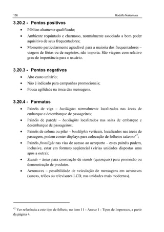 136 Rodolfo Nakamura
3.20.2 - Pontos positivos
• Público altamente qualificado;
• Ambiente requintado e charmoso, normalmente associado a bom poder
aquisitivo de seus frequentadores;
• Momento particularmente agradável para a maioria dos frequentadores –
viagem de férias ou de negócios, não importa. São viagens com relativo
grau de importância para o usuário.
3.20.3 - Pontos negativos
• Alto custo unitário;
• Não é indicado para campanhas promocionais;
• Pouca agilidade na troca das mensagens.
3.20.4 - Formatos
• Painéis de viga – backlights normalmente localizados nas áreas de
embarque e desembarque de passageiros;
• Painéis de parede – backlights localizados nas salas de embarque e
desembarque de passageiros;
• Painéis de coluna ou pilar – backlights verticais, localizados nas áreas de
passagem, podem conter displays para colocação de folhetos takeone42
;
• Painéis frontlight nas vias de acesso ao aeroporto – estes painéis podem,
inclusive, estar em formato seqüencial (várias unidades dispostas uma
após a outra);
• Stands – áreas para construção de stands (quiosques) para promoção ou
demonstração de produtos.
• Aeronaves – possibilidade de veiculação de mensagens em aeronaves
(sancas, telões ou televisores LCD, nas unidades mais modernas).
42
Ver referência a este tipo de folheto, no item 11 - Anexo 1 : Tipos de Impressos, a partir
da página 4.
 