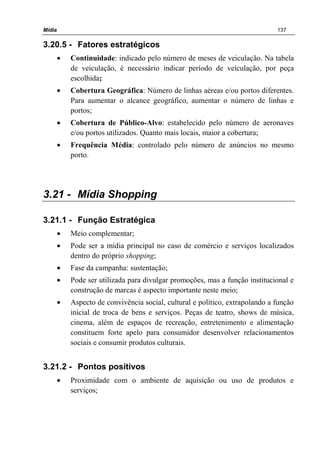 Mídia 137
3.20.5 - Fatores estratégicos
• Continuidade: indicado pelo número de meses de veiculação. Na tabela
de veiculação, é necessário indicar período de veiculação, por peça
escolhida;
• Cobertura Geográfica: Número de linhas aéreas e/ou portos diferentes.
Para aumentar o alcance geográfico, aumentar o número de linhas e
portos;
• Cobertura de Público-Alvo: estabelecido pelo número de aeronaves
e/ou portos utilizados. Quanto mais locais, maior a cobertura;
• Frequência Média: controlado pelo número de anúncios no mesmo
porto.
3.21 - Mídia Shopping
3.21.1 - Função Estratégica
• Meio complementar;
• Pode ser a mídia principal no caso de comércio e serviços localizados
dentro do próprio shopping;
• Fase da campanha: sustentação;
• Pode ser utilizada para divulgar promoções, mas a função institucional e
construção de marcas é aspecto importante neste meio;
• Aspecto de convivência social, cultural e político, extrapolando a função
inicial de troca de bens e serviços. Peças de teatro, shows de música,
cinema, além de espaços de recreação, entretenimento e alimentação
constituem forte apelo para consumidor desenvolver relacionamentos
sociais e consumir produtos culturais.
3.21.2 - Pontos positivos
• Proximidade com o ambiente de aquisição ou uso de produtos e
serviços;
 