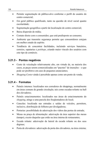 138 Rodolfo Nakamura
• Permite segmentação de público-alvo conforme o perfil do usuário do
centro comercial;
• Em geral público qualificado, tanto na questão de nível social quanto
escolaridade;
• Segmentação geográfica a partir da localização do centro comercial;
• Baixa dispersão de mídia;
• Contato direto com o consumidor, que está predisposto ao consumo;
• Ambiente que transmite segurança permite que consumidores estejam
em melhor estado de espírito.
• Tendência de concentrar facilidades, incluindo serviços bancários,
correios, sapatarias e petshops, criando maior vínculo dos usuários com
este tipo de comércio.
3.21.3 - Pontos negativos
• Custo de veiculação relativamente alto, em virtude de, na maioria dos
casos, as peças serem comercializadas em “pacotes” de inserções – o que
pode ser proibitivo em caso de pequenos anunciantes;
• Shopping Center ainda é percebido apenas como um ponto de venda;
3.21.4 - Formatos
• Painéis internos: localizados nos corredores do shoppings, normalmente
em áreas comuns de grande circulação, tais como escadas-rolante ou hall
dos elevadores;
• Painéis estacionamentos: localizados nas áreas de estacionamento do
shopping, atinge a uma parcela dos freqüentadores do local;
• Cancelas: localizada nas entradas e saídas de veículos, permitem,
inclusive, distribuição de folhetos por divulgadoras;
• Portarias: possibilidade de adesivação dos vidros das portas de entrada;
• Mesas na praça de alimentação: adesivação da área superior das mesas
(tampo), exceto daquelas que estão na área interna de restaurantes;
• Escada rolante: adesivação da lateral da escada rolante ou dos seus
degraus;
• Porta de elevadores: adesivação da porta dos elevadores, na área externa;
 