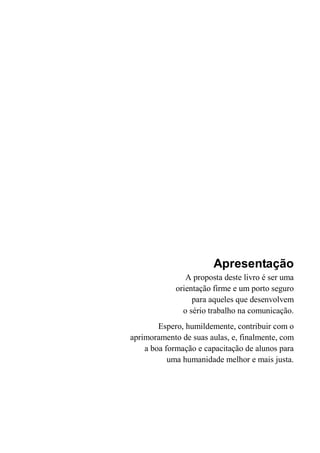 Apresentação
A proposta deste livro é ser uma
orientação firme e um porto seguro
para aqueles que desenvolvem
o sério trabalho na comunicação.
Espero, humildemente, contribuir com o
aprimoramento de suas aulas, e, finalmente, com
a boa formação e capacitação de alunos para
uma humanidade melhor e mais justa.
 