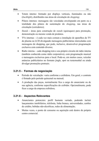 Mídia 139
• Totem interno: formado por displays verticais, iluminados ou não
(backlight), distribuídos nas áreas de circulação do shopping;
• Pilares internos: mensagens são veiculadas envelopando em parte ou a
totalidade dos pilares de sustentação do shopping, nas áreas de
circulação (corredores);
• Stands - áreas para construção de stands (quiosques) para promoção,
demonstração ou mesmo venda de produtos.
• TVs internas – é cada vez mais comum a instalação de aparelhos de TV
de plasma ou LCD divulgando mensagens publicitárias intercaladas com
mensagens do shopping, que pode, inclusive, desenvolver programação
exclusiva com conteúdo diverso;
• Rádio interna – cada shopping tem o seu próprio circuito de rádio interna
(também conhecida como rádio corporativa), com programação musical
e mensagens exclusivas para o local. Pode-se, em muitos casos, veicular
anúncios publicitários no formato jingle, spot ou testemunhal ou ainda
divulgar promoções pontuais.
3.21.5 - Formas de negociação
• Período de veiculação: varia conforme a exibidora. Em geral, o contrato
é firmado pelo período quinzenal ou mensal;
• A produção das peças, normalmente fica a cargo do anunciante ou de
sua agência, conforme especificações do exibidor. Opcionalmente, pode
ficar a cargo da empresa exibidora;
3.21.6 - Aspectos Relevantes
• Anunciantes potenciais: perfil bastante variado, podendo incluir
lançamentos imobiliários, telefonia, linha branca, universidades, cartões
de crédito, bebidas não-alcoólicas, redes de alimentação;
• Muitas vezes, o ponto de consumo ou aquisição está dentro do próprio
centro comercial.
 