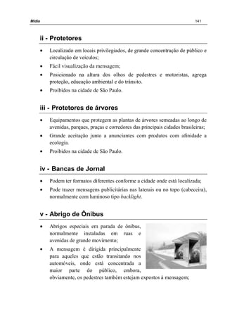 Mídia 141
ii - Protetores
• Localizado em locais privilegiados, de grande concentração de público e
circulação de veículos;
• Fácil visualização da mensagem;
• Posicionado na altura dos olhos de pedestres e motoristas, agrega
proteção, educação ambiental e do trânsito.
• Proibidos na cidade de São Paulo.
iii - Protetores de árvores
• Equipamentos que protegem as plantas de árvores semeadas ao longo de
avenidas, parques, praças e corredores das principais cidades brasileiras;
• Grande aceitação junto a anunciantes com produtos com afinidade a
ecologia.
• Proibidos na cidade de São Paulo.
iv - Bancas de Jornal
• Podem ter formatos diferentes conforme a cidade onde está localizada;
• Pode trazer mensagens publicitárias nas laterais ou no topo (cabeceira),
normalmente com luminoso tipo backlight.
v - Abrigo de Ônibus
• Abrigos especiais em parada de ônibus,
normalmente instaladas em ruas e
avenidas de grande movimento;
• A mensagem é dirigida principalmente
para aqueles que estão transitando nos
automóveis, onde está concentrada a
maior parte do público, embora,
obviamente, os pedestres também estejam expostos à mensagem;
 