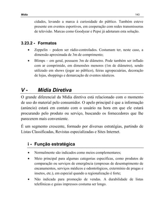 Mídia 143
cidades, levando a marca à curiosidade do público. Também esteve
presente em eventos esportivos, em cooperação com redes transmissoras
de televisão. Marcas como Goodyear e Pepsi já adotaram esta solução.
3.23.2 - Formatos
• Zeppelin – podem ser rádio-controlados. Costumam ter, neste caso, a
dimensão aproximada de 3m de comprimento;
• Blimps – em geral, possuem 3m de diâmetro. Pode também ser inflado
com ar comprimido, em dimensões menores (1m de diâmetro), sendo
utilizado em shows (jogar ao público), feiras agropecuárias, decoração
de lojas, shoppings e demarcação de eventos náuticos.
V - Mídia Diretiva
O grande diferencial da Mídia diretiva está relacionado com o momento
de uso do material pelo consumidor. O apelo principal é que a informação
(anúncio) estará em contato com o usuário na hora em que ele estará
procurando pelo produto ou serviço, buscando os fornecedores que lhe
parecerem mais conveniente.
É um segmento crescente, formado por diversas estratégias, partindo de
Listas Classificadas, Revistas especializadas e Sites Internet.
i - Função estratégica
• Normalmente são indicados como meios complementares;
• Meio principal para algumas categorias específicas, como produtos de
comparação ou serviços de emergência (empresas de desentupimento de
encanamentos, serviços médicos e odontológicos, extermínio de pragas e
insetos, etc.), em especial quando a regionalização é forte;
• Não indicada para promoção de vendas. A durabilidade de listas
telefônicas e guias impressos costuma ser longo.
 