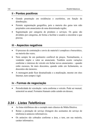 144 Rodolfo Nakamura
ii - Pontos positivos
• Grande penetração em residências e escritórios, em função da
distribuição;
• Permite segmentação geográfica, pois a maioria dos guias tem sido
projetados com anunciantes de uma determinada região;
• Segmentação por categoria de produtos e serviços. Os guias são
divididos por categorias, de forma a facilitar o usuário a encontrar o que
precisa;
iii - Aspectos negativos
• O processo de contratação e envio de material é complexo e burocrático,
na maioria das vezes;
• Nem sempre há um parâmetro confiável de preços. Normalmente, o
vendedor impõe o valor ao anunciante. Também ocorre variações
conforme o interesse do veículo em fechar novos anunciantes – quando
estão escassos, há mais descontos, quando estão em fechamento, os
descontos são menores;
• A mensagem pode ficar desatualizada e a atualização, mesmo em sites
Internet, nem sempre é ágil.
iv - Formas de negociação
• Periodicidade de veiculação: varia conforme o veículo. Pode ser mensal,
semestral ou anual. Formatos bianuais estão caindo em desuso;
3.24 - Listas Telefônicas
• As listas telefônicas são o exemplo mais clássico de Mídia Diretiva.
• Reúne a prestação de serviço (listagem dos assinantes do serviço de
telefonia) à anúncios informativos;
• Os anúncios são cobrados conforme a área, e tem, em sua maioria,
caráter informativo.
 