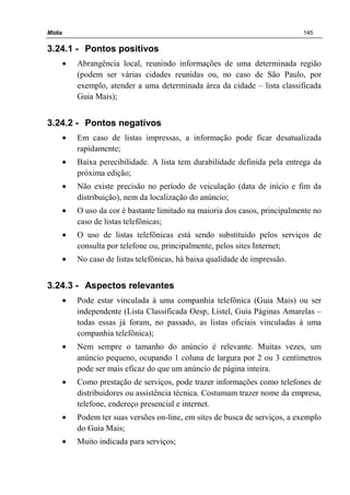 Mídia 145
3.24.1 - Pontos positivos
• Abrangência local, reunindo informações de uma determinada região
(podem ser várias cidades reunidas ou, no caso de São Paulo, por
exemplo, atender a uma determinada área da cidade – lista classificada
Guia Mais);
3.24.2 - Pontos negativos
• Em caso de listas impressas, a informação pode ficar desatualizada
rapidamente;
• Baixa perecibilidade. A lista tem durabilidade definida pela entrega da
próxima edição;
• Não existe precisão no período de veiculação (data de início e fim da
distribuição), nem da localização do anúncio;
• O uso da cor é bastante limitado na maioria dos casos, principalmente no
caso de listas telefônicas;
• O uso de listas telefônicas está sendo substituído pelos serviços de
consulta por telefone ou, principalmente, pelos sites Internet;
• No caso de listas telefônicas, há baixa qualidade de impressão.
3.24.3 - Aspectos relevantes
• Pode estar vinculada à uma companhia telefônica (Guia Mais) ou ser
independente (Lista Classificada Oesp, Listel, Guia Páginas Amarelas –
todas essas já foram, no passado, as listas oficiais vinculadas à uma
companhia telefônica);
• Nem sempre o tamanho do anúncio é relevante. Muitas vezes, um
anúncio pequeno, ocupando 1 coluna de largura por 2 ou 3 centímetros
pode ser mais eficaz do que um anúncio de página inteira.
• Como prestação de serviços, pode trazer informações como telefones de
distribuidores ou assistência técnica. Costumam trazer nome da empresa,
telefone, endereço presencial e internet.
• Podem ter suas versões on-line, em sites de busca de serviços, a exemplo
do Guia Mais;
• Muito indicada para serviços;
 