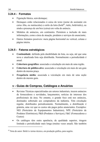 146 Rodolfo Nakamura
3.24.4 - Formatos
• Figuração básica, sem destaque;
• Destaques estão relacionados à caixa do texto (nome do assinante em
caixa Alta, ou maiúsculas) e estilo da letra (bold43
, italic, bold-italic), ou
ainda a presença de um box (caixa) em volta do anúncio.
• Módulos de anúncios, em centímetro. Permitem a inclusão de mais
informações, como a área de atuação, produtos e serviços do anunciante;
• Outros formatos possíveis: meia página horizontal ou vertical, coluna e
página inteira.
3.24.5 - Fatores estratégicos
• Continuidade: definida pela durabilidade da lista, ou seja, até que uma
nova e atualizada lista seja distribuída. Normalmente a periodicidade é
anual.
• Cobertura geográfica: associada a veiculação em mais de uma região.
• Cobertura de público-alvo: associada a veiculação em mais de um guia
dentro da mesma praça.
• Frequência média: associada a veiculação em mais de uma seção
dentro do mesmo guia.
v - Guias de Compras, Catálogos e Anuários
• Revistas Técnicas especializadas em setores industriais, trazem anúncios
de fornecedores e novidades, lançamentos, notícias de interesse dos
profissionais da área. No entanto, o grande foco está nos anúncios,
destinados sobretudo aos compradores da indústria. Têm circulação
regular, distribuidos periodicamente. Normalmente, a distribuição é
gratuita, uma vez que os custos são pagos pelos anunciantes. Exemplos:
NEI (Noticiário de Equipamentos Industriais), NPE (Noticiário de
Produtos Eletrônicos), P&S (Produtos e Serviços), F&C (Fornecedores e
Custos)
• Os catálogos têm outra aparência, de qualidade superior, tiragem
limitada e periodicidade mais longa (muitas vezes anual). São também
43
Nota do autor: Bold é o termo técnico, em produção gráfica, para negrito.
 