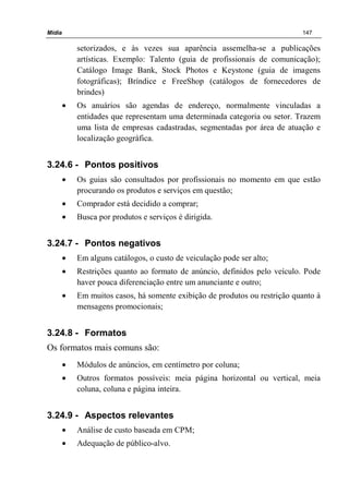 Mídia 147
setorizados, e às vezes sua aparência assemelha-se a publicações
artísticas. Exemplo: Talento (guia de profissionais de comunicação);
Catálogo Image Bank, Stock Photos e Keystone (guia de imagens
fotográficas); Bríndice e FreeShop (catálogos de fornecedores de
brindes)
• Os anuários são agendas de endereço, normalmente vinculadas a
entidades que representam uma determinada categoria ou setor. Trazem
uma lista de empresas cadastradas, segmentadas por área de atuação e
localização geográfica.
3.24.6 - Pontos positivos
• Os guias são consultados por profissionais no momento em que estão
procurando os produtos e serviços em questão;
• Comprador está decidido a comprar;
• Busca por produtos e serviços é dirigida.
3.24.7 - Pontos negativos
• Em alguns catálogos, o custo de veiculação pode ser alto;
• Restrições quanto ao formato de anúncio, definidos pelo veículo. Pode
haver pouca diferenciação entre um anunciante e outro;
• Em muitos casos, há somente exibição de produtos ou restrição quanto à
mensagens promocionais;
3.24.8 - Formatos
Os formatos mais comuns são:
• Módulos de anúncios, em centímetro por coluna;
• Outros formatos possíveis: meia página horizontal ou vertical, meia
coluna, coluna e página inteira.
3.24.9 - Aspectos relevantes
• Análise de custo baseada em CPM;
• Adequação de público-alvo.
 