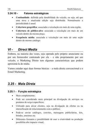 148 Rodolfo Nakamura
3.24.10 - Fatores estratégicos
• Continuidade: definida pela durabilidade do veículo, ou seja, até que
uma nova e atualizada edição seja distribuída. Normalmente a
periodicidade é anual.
• Cobertura geográfica: associada a veiculação em mais de uma região.
• Cobertura de público-alvo: associada a veiculação em mais de um
veículo dentro da mesma praça.
• Frequência média: associada a veiculação em mais de uma seção
dentro do mesmo catálogo.
VI - Direct Media
Embora, na maioria das vezes, seja operada pelo próprio anunciante ou
por um fornecedor contratado por ela – e não propriamente por um
veículo, o Marketing Direto tem algumas características que podem
aproximá-la de mídia.
Vamos estudar aqui duas formas básicas – a mala direta convencional e o
Email Marketing.
3.25 - Mala Direta
3.25.1 - Função estratégica
• Meio complementar;
• Pode ser considerado meio principal na divulgação de serviços ou
produtos de target específicos;
• Utilizado para ativar clientes, seja na divulgação de ofertas ou na
intensificação de relacionamento com o público;
• Pode-se enviar catálogos, convites, mensagens publicitárias, kits,
brindes, amostras etc.
• Diferentes formatos e possibilidade de usar a criatividade na produção
possibilita alto impacto visual;
 