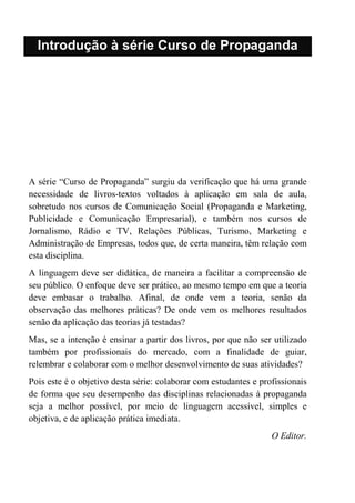 Introdução à série Curso de Propaganda
A série “Curso de Propaganda” surgiu da verificação que há uma grande
necessidade de livros-textos voltados à aplicação em sala de aula,
sobretudo nos cursos de Comunicação Social (Propaganda e Marketing,
Publicidade e Comunicação Empresarial), e também nos cursos de
Jornalismo, Rádio e TV, Relações Públicas, Turismo, Marketing e
Administração de Empresas, todos que, de certa maneira, têm relação com
esta disciplina.
A linguagem deve ser didática, de maneira a facilitar a compreensão de
seu público. O enfoque deve ser prático, ao mesmo tempo em que a teoria
deve embasar o trabalho. Afinal, de onde vem a teoria, senão da
observação das melhores práticas? De onde vem os melhores resultados
senão da aplicação das teorias já testadas?
Mas, se a intenção é ensinar a partir dos livros, por que não ser utilizado
também por profissionais do mercado, com a finalidade de guiar,
relembrar e colaborar com o melhor desenvolvimento de suas atividades?
Pois este é o objetivo desta série: colaborar com estudantes e profissionais
de forma que seu desempenho das disciplinas relacionadas à propaganda
seja a melhor possível, por meio de linguagem acessível, simples e
objetiva, e de aplicação prática imediata.
O Editor.
 