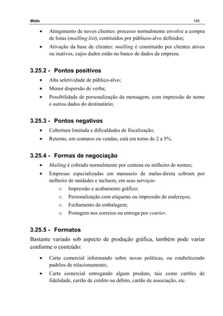 Mídia 149
• Atingimento de novos clientes: processo normalmente envolve a compra
de listas (mailling list), contituídos por públicos-alvo definidos;
• Ativação da base de clientes: mailling é constituído por clientes ativos
ou inativos, cujos dados estão no banco de dados da empresa.
3.25.2 - Pontos positivos
• Alta seletividade de público-alvo;
• Menor dispersão de verba;
• Possibilidade de personalização da mensagem, com impressão de nome
e outros dados do destinatário;
3.25.3 - Pontos negativos
• Cobertura limitada e dificuldades de fiscalização;
• Retorno, em contatos ou vendas, está em torno de 2 a 5%.
3.25.4 - Formas de negociação
• Mailing é cobrado normalmente por centena ou milheiro de nomes;
• Empresas especializadas em manuseio de malas-direta cobram por
milheiro de unidades e incluem, em seus serviços:
o Impressão e acabamento gráfico;
o Personalização com etiquetas ou impressão de endereços;
o Fechamento da embalagem;
o Postagem nos correios ou entrega por courier.
3.25.5 - Formatos
Bastante variado sob aspecto de produção gráfica, também pode variar
conforme o conteúdo:
• Carta comercial informando sobre novas políticas, ou estabelecendo
padrões de relacionamento;
• Carta comercial entregando algum produto, tais como cartões de
fidelidade, cartão de crédito ou débito, cartão de associação, etc.
 