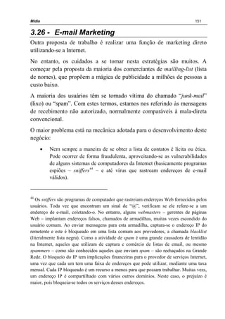 Mídia 151
3.26 - E-mail Marketing
Outra proposta de trabalho é realizar uma função de marketing direto
utilizando-se a Internet.
No entanto, os cuidados a se tomar nesta estratégias são muitos. A
começar pela proposta da maioria dos comerciantes de mailling-list (lista
de nomes), que propõem a mágica de publicidade a milhões de pessoas a
custo baixo.
A maioria dos usuários têm se tornado vítima do chamado “junk-mail”
(lixo) ou “spam”. Com estes termos, estamos nos referindo às mensagens
de recebimento não autorizado, normalmente comparáveis à mala-direta
convencional.
O maior problema está na mecânica adotada para o desenvolvimento deste
negócio:
• Nem sempre a maneira de se obter a lista de contatos é lícita ou ética.
Pode ocorrer de forma fraudulenta, aproveitando-se as vulnerabilidades
de alguns sistemas de computadores da Internet (basicamente programas
espiões – sniffers44
– e até vírus que rastream endereços de e-mail
válidos).
44
Os sniffers são programas de computador que rastreiam endereços Web fornecidos pelos
usuários. Toda vez que encontram um sinal de “@”, verificam se ele refere-se a um
endereço de e-mail, coletando-o. No entanto, alguns webmasters – gerentes de páginas
Web – implantam endereços falsos, chamados de armadilhas, muitas vezes escondido do
usuário comum. Ao enviar mensagens para esta armadilha, captura-se o endereço IP do
remetente e este é bloqueado em uma lista comum aos provedores, a chamada blacklist
(literalmente lista negra). Como a atividade de spam é uma grande causadora de lentidão
na Internet, aqueles que utilizam de captura e comércio de listas de email, ou mesmo
spammers – como são conhecidos aqueles que enviam spam – são rechaçados na Grande
Rede. O bloqueio do IP tem implicações financeiras para o provedor de serviços Internet,
uma vez que cada um tem uma faixa de endereços que pode utilizar, mediante uma taxa
mensal. Cada IP bloqueado é um recurso a menos para que possam trabalhar. Muitas vezs,
um endereço IP é compartilhado com vários outros domínios. Neste caso, o prejuízo é
maior, pois bloqueia-se todos os serviços desses endereços.
 