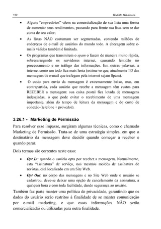 152 Rodolfo Nakamura
• Alguns “empresários” vêem na comercialização de sua lista uma forma
de aumentar seus rendimentos, passando para frente sua lista sem se dar
conta de seu valor;
• As listas NÃO costumam ser segmentadas, contendo milhões de
endereços de e-mail de usuários do mundo todo. A checagem sobre e-
mails válidos também é limitada.
• Os programas que transmitem o spam o fazem de maneira muito rápida,
sobrecarregando os servidores internet, causando lentidão no
processamento e no tráfego das informações. Em outras palavras, a
internet como um todo fica mais lenta (estima-se que, atualmente 1/3 das
mensagens de e-mail que trafegam pela internet sejam Spam).
• O custo para envio da mensagem é extremamente baixo, mas, em
contrapartida, cada usuário que recebe a mensagem têm custos para
RECEBER a mensagem: sua caixa postal fica lotada de mensagens
indesejadas, o que pode evitar o recebimento de uma mensagem
importante, além do tempo de leitura da mensagem e do custo de
conexão (telefone + provedor).
3.26.1 - Marketing de Permissão
Para resolver esse impasse, surgiram algumas técnicas, como o chamado
Marketing de Permissão. Trata-se de uma estratégia simples, em que o
destinatário da mensagem deve decidir quando começar a receber e
quando parar.
Dois termos são correntes neste caso:
• Opt In: quando o usuário opta por receber a mensagem. Normalmente,
esta “assinatura” de serviço, nos mesmos moldes de assinatura de
revistas, está localizado em um Site Web.
• Opt Out: no corpo das mensagens e no Site Web onde o usuário se
cadastrou, deve-se deixar uma opção de cancelamento da assinatura, a
qualquer hora e com toda facilidade, dando segurança ao usuário.
Também faz parte manter uma política de privacidade, garantindo que os
dados do usuário serão restritos à finalidade de se manter comunicação
por e-mail marketing, e que essas informações NÃO serão
comercializadas ou utilizadas para outra finalidade.
 