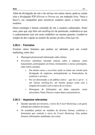 Mídia 153
Além da divulgação do site e do serviço em outros meios, pode-se contar
com a divulgação P2P (Person to Person ou, em tradução livre, “boca a
boca”), em campanhas para incentivar usuários atuais a trazer novos
usuários.
Outra estratégia é limitar conteúdo do site a usuários cadastrados. Neste
caso, para que seja feito um mailling-list de permissão, estabelece-se que
o cadastramento tem um custo simbólico ou mesmo gratuito. Lembre-se
sempre de dar a opção ao usuário de assinar ou não a lista (opt in).
3.26.2 - Formatos
Existem vários formatos que podem ser adotados para um e-mail
marketing, entre eles:
• Mensagem promocional informando sobre ofertas;
• Newsletter eletrônica trazendo notícias sobre a empresa, como
lançamentos, participações em feiras, treinamentos e cursos, premiações,
entre outros assuntos.
o Em muitos casos, a newsletter pode se tornar um veículo para
divulgação de empresas, principalmente os fornecedores de
comércio e serviços.
o Por ser direcionado a um público cativo – que fez o opt-in – é
um valioso mailling-list, até mesmo porque conta com a
simpatia do usuário com a marca da newsletter.
o Mensagens de felicitações em datas especiais, como
aniversário, Natal, Páscoa e outras datas comemorativas.
3.26.3 - Aspectos relevantes
• Quando operado por terceiros, o envio de E-mail Marketing é, em geral,
cobrado por milheiro de nomes;
• Os resultados podem ser medidos de diversas formas, conforme a
ferramenta que controla o envio do E-mail Marketing. Elas podem
fornecer informações detalhadas, tais como:
 