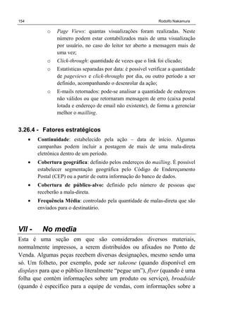 154 Rodolfo Nakamura
o Page Views: quantas visualizações foram realizadas. Neste
número podem estar contabilizados mais de uma visualização
por usuário, no caso do leitor ter aberto a mensagem mais de
uma vez;
o Click-through: quantidade de vezes que o link foi clicado;
o Estatísticas separadas por data: é possível verificar a quantidade
de pageviews e click-throughs por dia, ou outro período a ser
definido, acompanhando o desenrolar da ação;
o E-mails retornados: pode-se analisar a quantidade de endereços
não válidos ou que retornaram mensagem de erro (caixa postal
lotada e endereço de email não existente), de forma a gerenciar
melhor o mailling.
3.26.4 - Fatores estratégicos
• Continuidade: estabelecido pela ação – data de início. Algumas
campanhas podem incluir a postagem de mais de uma mala-direta
eletrônica dentro de um período.
• Cobertura geográfica: definido pelos endereços do mailling. É possível
estabelecer segmentação geográfica pelo Código de Endereçamento
Postal (CEP) ou a partir de outra informação do banco de dados.
• Cobertura de público-alvo: definido pelo número de pessoas que
receberão a mala-direta.
• Frequência Média: controlado pela quantidade de malas-direta que são
enviados para o destinatário.
VII - No media
Esta é uma seção em que são considerados diversos materiais,
normalmente impressos, a serem distribuídos ou afixados no Ponto de
Venda. Algumas peças recebem diversas designações, mesmo sendo uma
só. Um folheto, por exemplo, pode ser takeone (quando disponível em
displays para que o público literalmente “pegue um”), flyer (quando é uma
folha que contém informações sobre um produto ou serviço), broadside
(quando é específico para a equipe de vendas, com informações sobre a
 
