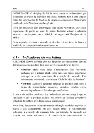 Mídia 157
IMPORTANTE: O Briefing de Mídia deve conter as informações que
interessam ao Plano de Trabalho em Mídia. Portanto não é uma simples
cópia das informações do Briefing de Produto coletado pelo Atendimento
e utilizado pelo Planejamento da agência.
Deve ser produzido com informações que sejam relevantes, que sejam
importantes do ponto de vista do mídia. Portanto, estude e selecione
somente o que importa para a definição estratégicas do Planejamento de
Mídia.
Neste capítulo, tivemos o cuidado de detalhar vários itens, de forma a
auxiliá-lo na compreensão de todo o contexto.
4.1 - Indicadores de marketing
VERONEZI (2005), defende que, na descrição dos indicadores deve-se
dar uma ênfase ao produto. Para isso, deve-se considerar os fatores:
• Histórico: Breve relato desde o lançamento, fatos relevantes,
evolução até o estágio atual. Estes itens são muito importantes
para que se tenha uma idéia da evolução do mercado. Está
intimamente relacionado com o item “Ciclo de Vida do Produto”.
• Atributos (features): descrição tangível do produto, que inclui a
forma de apresentação, tamanhos, modelos, versões, cores,
sabores, ingredientes e demais aspectos técnicos.
A partir da análise detalhada dos indicadores do marketing é que se
verificará o que o produto solicita em termos de alcance geográfico,
cobertura de público-alvo, frequência e continuidade.
Neste ítem, descreve-se sistematicamente a situação atual dos negócios da
marca e dos concorrentes em dois níveis: Brasil e regionalmente,
indicando a evolução do mercado total, participação de mercado em
relação aos anos anteriores e à concorrência, movimentação da
 
