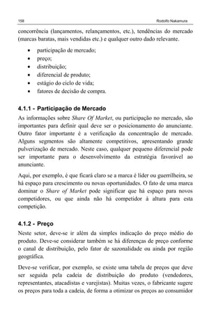 158 Rodolfo Nakamura
concorrência (lançamentos, relançamentos, etc.), tendências do mercado
(marcas baratas, mais vendidas etc.) e qualquer outro dado relevante.
• participação de mercado;
• preço;
• distribuição;
• diferencial de produto;
• estágio do ciclo de vida;
• fatores de decisão de compra.
4.1.1 - Participação de Mercado
As informações sobre Share Of Market, ou participação no mercado, são
importantes para definir qual deve ser o posicionamento do anunciante.
Outro fator importante é a verificação da concentração de mercado.
Alguns segmentos são altamente competitivos, apresentando grande
pulverização de mercado. Neste caso, qualquer pequeno diferencial pode
ser importante para o desenvolvimento da estratégia favorável ao
anunciante.
Aqui, por exemplo, é que ficará claro se a marca é líder ou guerrilheira, se
há espaço para crescimento ou novas oportunidades. O fato de uma marca
dominar o Share of Market pode significar que há espaço para novos
competidores, ou que ainda não há competidor à altura para esta
competição.
4.1.2 - Preço
Neste setor, deve-se ir além da simples indicação do preço médio do
produto. Deve-se considerar também se há diferenças de preço conforme
o canal de distribuição, pelo fator de sazonalidade ou ainda por região
geográfica.
Deve-se verificar, por exemplo, se existe uma tabela de preços que deve
ser seguida pela cadeia de distribuição do produto (vendedores,
representantes, atacadistas e varejistas). Muitas vezes, o fabricante sugere
os preços para toda a cadeia, de forma a otimizar os preços ao consumidor
 