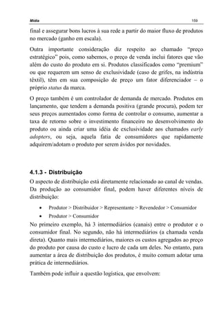 Mídia 159
final e assegurar bons lucros à sua rede a partir do maior fluxo de produtos
no mercado (ganho em escala).
Outra importante consideração diz respeito ao chamado “preço
estratégico” pois, como sabemos, o preço de venda inclui fatores que vão
além do custo do produto em si. Produtos classificados como “premium”
ou que requerem um senso de exclusividade (caso de grifes, na indústria
têxtil), têm em sua composição de preço um fator diferenciador – o
próprio status da marca.
O preço também é um controlador de demanda de mercado. Produtos em
lançamento, que tendem a demanda positiva (grande procura), podem ter
seus preços aumentados como forma de controlar o consumo, aumentar a
taxa de retorno sobre o investimento financeiro no desenvolvimento do
produto ou ainda criar uma idéia de exclusividade aos chamados early
adopters, ou seja, aquela fatia de consumidores que rapidamente
adquirem/adotam o produto por serem ávidos por novidades.
4.1.3 - Distribuição
O aspecto de distribuição está diretamente relacionado ao canal de vendas.
Da produção ao consumidor final, podem haver diferentes níveis de
distribuição:
• Produtor > Distribuidor > Representante > Revendedor > Consumidor
• Produtor > Consumidor
No primeiro exemplo, há 3 intermediários (canais) entre o produtor e o
consumidor final. No segundo, não há intermediários (a chamada venda
direta). Quanto mais intermediários, maiores os custos agregados ao preço
do produto por causa do custo e lucro de cada um deles. No entanto, para
aumentar a área de distribuição dos produtos, é muito comum adotar uma
prática de intermediários.
Também pode influir a questão logística, que envolvem:
 