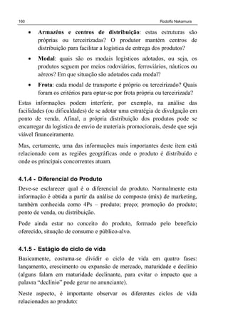 160 Rodolfo Nakamura
• Armazéns e centros de distribuição: estas estruturas são
próprias ou terceirizadas? O produtor mantém centros de
distribuição para facilitar a logística de entrega dos produtos?
• Modal: quais são os modais logísticos adotados, ou seja, os
produtos seguem por meios rodoviários, ferroviários, náuticos ou
aéreos? Em que situação são adotados cada modal?
• Frota: cada modal de transporte é próprio ou terceirizado? Quais
foram os critérios para optar-se por frota própria ou terceirizada?
Estas informações podem interferir, por exemplo, na análise das
facilidades (ou dificuldades) de se adotar uma estratégia de divulgação em
ponto de venda. Afinal, a própria distribuição dos produtos pode se
encarregar da logística de envio de materiais promocionais, desde que seja
viável financeiramente.
Mas, certamente, uma das informações mais importantes deste item está
relacionado com as regiões geográficas onde o produto é distribuído e
onde os principais concorrentes atuam.
4.1.4 - Diferencial do Produto
Deve-se esclarecer qual é o diferencial do produto. Normalmente esta
informação é obtida a partir da análise do composto (mix) de marketing,
também conhecida como 4Ps – produto; preço; promoção do produto;
ponto de venda, ou distribuição.
Pode ainda estar no conceito do produto, formado pelo benefício
oferecido, situação de consumo e público-alvo.
4.1.5 - Estágio de ciclo de vida
Basicamente, costuma-se dividir o ciclo de vida em quatro fases:
lançamento, crescimento ou expansão de mercado, maturidade e declínio
(alguns falam em maturidade declinante, para evitar o impacto que a
palavra “declínio” pode gerar no anunciante).
Neste aspecto, é importante observar os diferentes ciclos de vida
relacionados ao produto:
 