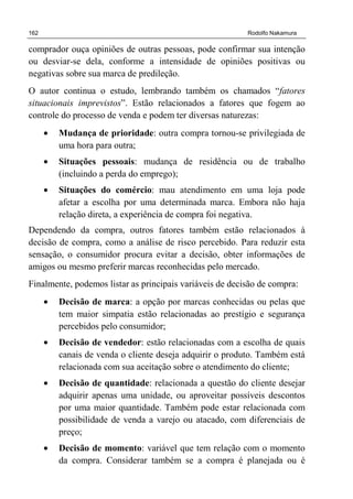 162 Rodolfo Nakamura
comprador ouça opiniões de outras pessoas, pode confirmar sua intenção
ou desviar-se dela, conforme a intensidade de opiniões positivas ou
negativas sobre sua marca de predileção.
O autor continua o estudo, lembrando também os chamados “fatores
situacionais imprevistos”. Estão relacionados a fatores que fogem ao
controle do processo de venda e podem ter diversas naturezas:
• Mudança de prioridade: outra compra tornou-se privilegiada de
uma hora para outra;
• Situações pessoais: mudança de residência ou de trabalho
(incluindo a perda do emprego);
• Situações do comércio: mau atendimento em uma loja pode
afetar a escolha por uma determinada marca. Embora não haja
relação direta, a experiência de compra foi negativa.
Dependendo da compra, outros fatores também estão relacionados à
decisão de compra, como a análise de risco percebido. Para reduzir esta
sensação, o consumidor procura evitar a decisão, obter informações de
amigos ou mesmo preferir marcas reconhecidas pelo mercado.
Finalmente, podemos listar as principais variáveis de decisão de compra:
• Decisão de marca: a opção por marcas conhecidas ou pelas que
tem maior simpatia estão relacionadas ao prestígio e segurança
percebidos pelo consumidor;
• Decisão de vendedor: estão relacionadas com a escolha de quais
canais de venda o cliente deseja adquirir o produto. Também está
relacionada com sua aceitação sobre o atendimento do cliente;
• Decisão de quantidade: relacionada a questão do cliente desejar
adquirir apenas uma unidade, ou aproveitar possíveis descontos
por uma maior quantidade. Também pode estar relacionada com
possibilidade de venda a varejo ou atacado, com diferenciais de
preço;
• Decisão de momento: variável que tem relação com o momento
da compra. Considerar também se a compra é planejada ou é
 