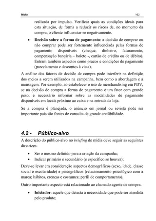 Mídia 163
realizada por impulso. Verificar quais as condições ideais para
esta situação, de forma a reduzir os riscos de, no momento da
compra, o cliente influenciar-se negativamente.
• Decisão sobre a forma de pagamento: a decisão de comprar ou
não comprar pode ser fortemente influenciada pelas formas de
pagamento disponíveis (cheque, dinheiro, faturamento,
compensação bancária – boleto -, cartão de crédito ou de débito).
Entram também aspectos como prazos e condições de pagamento
(parcelamento e descontos à vista).
A análise dos fatores de decisão de compra pode interferir na definição
dos meios a serem utilizados na campanha, bem como a abordagem e a
mensagem. Por exemplo, ao estabelecer o uso de merchandising em PDV,
se na decisão de compra a forma de pagamento é um fator com grande
peso, é necessário informar sobre as modalidades de pagamento
disponíveis em locais próximo ao caixa e na entrada da loja.
Se a compra é planejada, o anúncio em jornal ou revista pode ser
importante pois são fontes de consulta de grande credibilidade.
4.2 - Público-alvo
A descrição do público-alvo no briefing de mídia deve seguir as seguintes
diretrizes:
• Ser o mesmo definido para a criação da campanha;
• Indicar primário e secundário (e específico se houver);
Deve-se levar em consideração aspectos demográficos (sexo, idade, classe
social e escolaridade) e psicográficos (relacionamento psicológico com a
marca; hábitos, crenças e costumes; perfil de comportamento).
Outro importante aspecto está relacionado ao chamado agente de compra.
• Iniciador: aquele que detecta a necessidade que pode ser atendida
pelo produto;
 