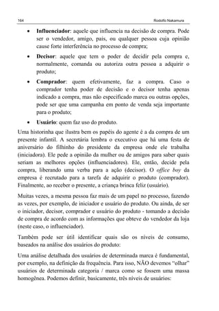 164 Rodolfo Nakamura
• Influenciador: aquele que influencia na decisão de compra. Pode
ser o vendedor, amigo, pais, ou qualquer pessoa cuja opinião
cause forte interferência no processo de compra;
• Decisor: aquele que tem o poder de decidir pela compra e,
normalmente, comanda ou autoriza outra pessoa a adquirir o
produto;
• Comprador: quem efetivamente, faz a compra. Caso o
comprador tenha poder de decisão e o decisor tenha apenas
indicado a compra, mas não especificado marca ou outras opções,
pode ser que uma campanha em ponto de venda seja importante
para o produto;
• Usuário: quem faz uso do produto.
Uma historinha que ilustra bem os papéis do agente é a da compra de um
presente infantil. A secretária lembra o executivo que há uma festa de
aniversário do filhinho do presidente da empresa onde ele trabalha
(iniciadora). Ele pede a opinião da mulher ou de amigos para saber quais
seriam as melhores opções (influenciadores). Ele, então, decide pela
compra, liberando uma verba para a ação (decisor). O office boy da
empresa é recrutado para a tarefa de adquirir o produto (comprador).
Finalmente, ao receber o presente, a criança brinca feliz (usuário).
Muitas vezes, a mesma pessoa faz mais de um papel no processo, fazendo
as vezes, por exemplo, de iniciador e usuário do produto. Ou ainda, de ser
o iniciador, decisor, comprador e usuário do produto - tomando a decisão
de compra de acordo com as informações que obteve do vendedor da loja
(neste caso, o influenciador).
Também pode ser útil identificar quais são os níveis de consumo,
baseados na análise dos usuários do produto:
Uma análise detalhada dos usuários de determinada marca é fundamental,
por exemplo, na definição da frequência. Para isso, NÃO devemos “olhar”
usuários de determinada categoria / marca como se fossem uma massa
homogênea. Podemos definir, basicamente, três níveis de usuários:
 