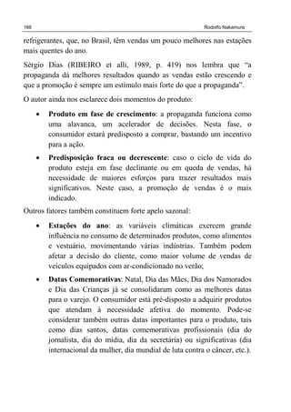 166 Rodolfo Nakamura
refrigerantes, que, no Brasil, têm vendas um pouco melhores nas estações
mais quentes do ano.
Sérgio Dias (RIBEIRO et alli, 1989, p. 419) nos lembra que “a
propaganda dá melhores resultados quando as vendas estão crescendo e
que a promoção é sempre um estímulo mais forte do que a propaganda”.
O autor ainda nos esclarece dois momentos do produto:
• Produto em fase de crescimento: a propaganda funciona como
uma alavanca, um acelerador de decisões. Nesta fase, o
consumidor estará predisposto a comprar, bastando um incentivo
para a ação.
• Predisposição fraca ou decrescente: caso o ciclo de vida do
produto esteja em fase declinante ou em queda de vendas, há
necessidade de maiores esforços para trazer resultados mais
significativos. Neste caso, a promoção de vendas é o mais
indicado.
Outros fatores também constituem forte apelo sazonal:
• Estações do ano: as variáveis climáticas exercem grande
influência no consumo de determinados produtos, como alimentos
e vestuário, movimentando várias indústrias. Também podem
afetar a decisão do cliente, como maior volume de vendas de
veículos equipados com ar-condicionado no verão;
• Datas Comemorativas: Natal, Dia das Mães, Dia dos Namorados
e Dia das Crianças já se consolidaram como as melhores datas
para o varejo. O consumidor está pré-disposto a adquirir produtos
que atendam à necessidade afetiva do momento. Pode-se
considerar também outras datas importantes para o produto, tais
como dias santos, datas comemorativas profissionais (dia do
jornalista, dia do mídia, dia da secretária) ou significativas (dia
internacional da mulher, dia mundial de luta contra o câncer, etc.).
 