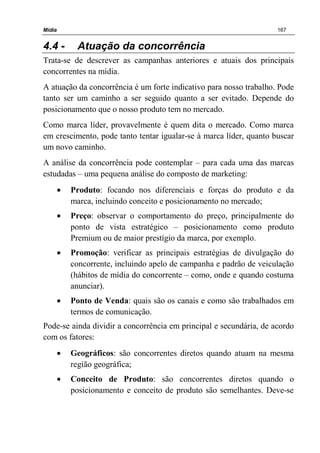 Mídia 167
4.4 - Atuação da concorrência
Trata-se de descrever as campanhas anteriores e atuais dos principais
concorrentes na mídia.
A atuação da concorrência é um forte indicativo para nosso trabalho. Pode
tanto ser um caminho a ser seguido quanto a ser evitado. Depende do
posicionamento que o nosso produto tem no mercado.
Como marca líder, provavelmente é quem dita o mercado. Como marca
em crescimento, pode tanto tentar igualar-se à marca líder, quanto buscar
um novo caminho.
A análise da concorrência pode contemplar – para cada uma das marcas
estudadas – uma pequena análise do composto de marketing:
• Produto: focando nos diferenciais e forças do produto e da
marca, incluindo conceito e posicionamento no mercado;
• Preço: observar o comportamento do preço, principalmente do
ponto de vista estratégico – posicionamento como produto
Premium ou de maior prestígio da marca, por exemplo.
• Promoção: verificar as principais estratégias de divulgação do
concorrente, incluindo apelo de campanha e padrão de veiculação
(hábitos de mídia do concorrente – como, onde e quando costuma
anunciar).
• Ponto de Venda: quais são os canais e como são trabalhados em
termos de comunicação.
Pode-se ainda dividir a concorrência em principal e secundária, de acordo
com os fatores:
• Geográficos: são concorrentes diretos quando atuam na mesma
região geográfica;
• Conceito de Produto: são concorrentes diretos quando o
posicionamento e conceito de produto são semelhantes. Deve-se
 