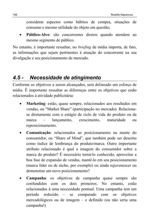 168 Rodolfo Nakamura
considerar aspectos como hábitos de compra, situações de
consumo e mesmo utilidade do objeto em questão;
• Público-Alvo: são concorrentes diretos quando atendem ao
mesmo segmento de público.
No entanto, é importante ressaltar, no briefing de mídia importa, de fato,
as informações que sejam pertinentes à atuação do concorrente na sua
divulgação e seu posicionamento de mercado.
4.5 - Necessidade de atingimento
Conforme os objetivos a serem alcançados, será delineado um esforço de
mídia. É importante ressaltar as diferenças entre os objetivos que estão
relacionados à atividade publicitária:
• Marketing: estão, quase sempre, relacionados aos resultados em
vendas, ou “Market Share” (participação no mercado). Relaciona-
se diretamente com o estágio de ciclo de vida do produto ou da
marca – lançamento, crescimento, maturidade ou
reposicionamento.
• Comunicação: relacionados ao posicionamento na mente do
consumidor, ou “Share of Mind”, que também pode ser descrito
como índice de lembrança do produto/marca. Outro importante
atributo relacionado é qual a imagem do consumidor sobre a
marca do produto? É necessário torná-lo conhecido, aproveitar a
boa fase de expansão de vendas, mantê-lo em seu posicionamento
(marca líder ou de nicho, por exemplo) ou ainda rejuvenescer ou
demonstrar um novo posicionamento?
• Campanha: os objetivos de campanha quase sempre são
confundidos com os dois primeiros. No entanto, estão
relacionados à uma necessidade pontual. Uma campanha tem um
período reduzido – se comparado com os objetivos
mercadológicos ou de imagem – e definido (ou não seria uma
campanha!)
 